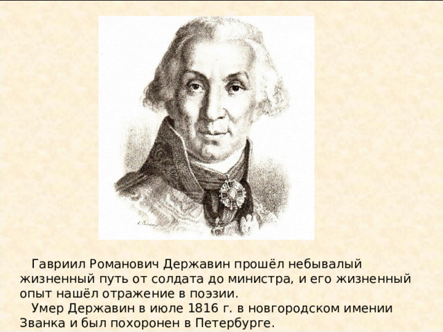  Гавриил Романович Державин прошёл небывалый жизненный путь от солдата до министра, и его жизненный опыт нашёл отражение в поэзии.  Умер Державин в июле 1816 г. в новгородском имении Званка и был похоронен в Петербурге.  