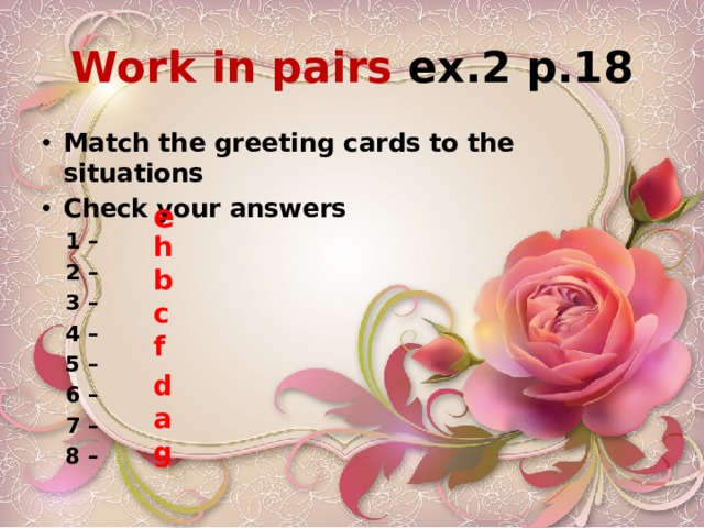 Work in pairs ex.2 p.18 Match the greeting cards to the situations Check your answers  1 –  2 –  3 –  4 –  5 –  6 –  7 –  8 –  e h b c f d a g 