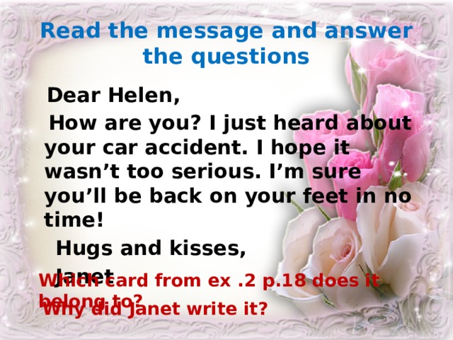Read the message and answer the questions  Dear Helen,  How are you? I just heard about your car accident. I hope it wasn’t too serious. I’m sure you’ll be back on your feet in no time!  Hugs and kisses,  Janet Which card from ex .2 p.18 does it belong to? Why did Janet write it? 