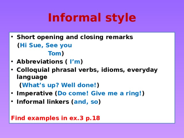 Informal style Short opening and closing remarks  ( Hi Sue, See you  Tom ) Abbreviations ( I’m ) Colloquial phrasal verbs, idioms, everyday language  ( What’s up? Well done! ) Imperative ( Do come! Give me a ring! ) Informal linkers ( and, so )  Find examples in ex.3 p.18 