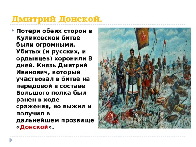 Дмитрий Донской. Потери обеих сторон в Куликовской битве были огромными. Убитых (и русских, и ордынцев) хоронили 8 дней. Князь Дмитрий Иванович, который участвовал в битве на передовой в составе Большого полка был ранен в ходе сражения, но выжил и получил в дальнейшем прозвище « Донской ». 