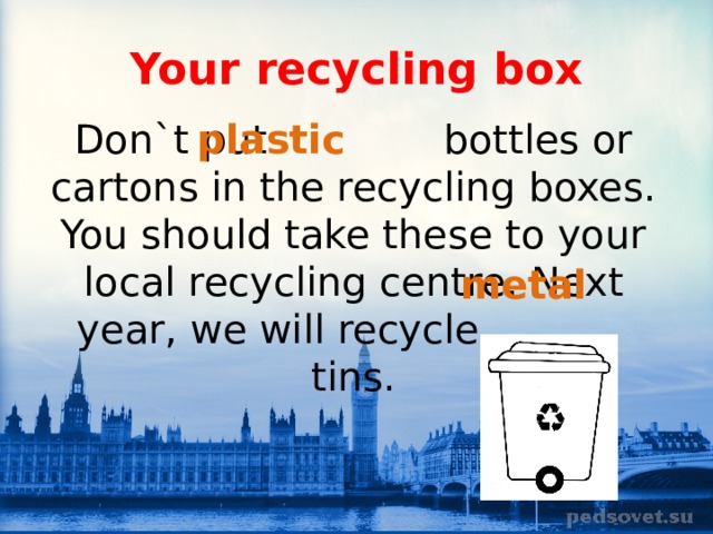 Your recycling box plastic Don`t put bottles or cartons in the recycling boxes. You should take these to your local recycling centre. Next year, we will recycle tins. metal 