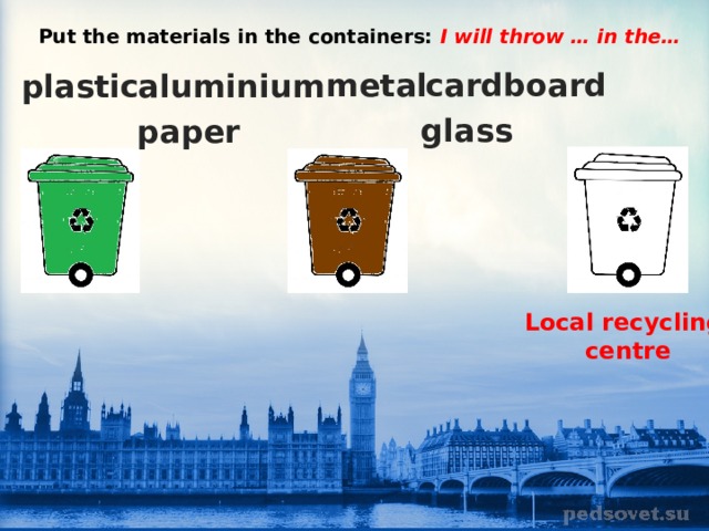 Put the materials in the containers: I will throw … in the… metal cardboard plastic aluminium glass paper Local recycling centre 