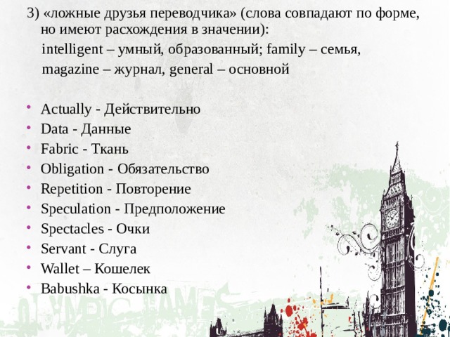 3) «ложные друзья переводчика» (слова совпадают по форме, но имеют расхождения в значении):  intelligent – умный, образованный; family – семья,  magazine – журнал, general – основной Actually - Действительно Data - Данные Fabric - Ткань Obligation - Обязательство Repetition - Повторение Speculation - Предположение Spectacles - Очки Servant - Слуга Wallet – Кошелек Babushka - Косынка 