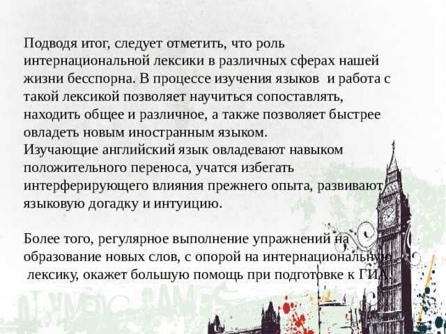 Подводя итог, следует отметить, что роль интернациональной лексики в различных сферах нашей жизни бесспорна. В процессе изучения языков и работа с такой лексикой позволяет научиться сопоставлять, находить общее и различное, а также позволяет быстрее овладеть новым иностранным языком. Изучающие английский язык овладевают навыком положительного переноса, учатся избегать интерферирующего влияния прежнего опыта, развивают языковую догадку и интуицию. Более того, регулярное выполнение упражнений на образование новых слов, с опорой на интернациональную лексику, окажет большую помощь при подготовке к ГИА. 