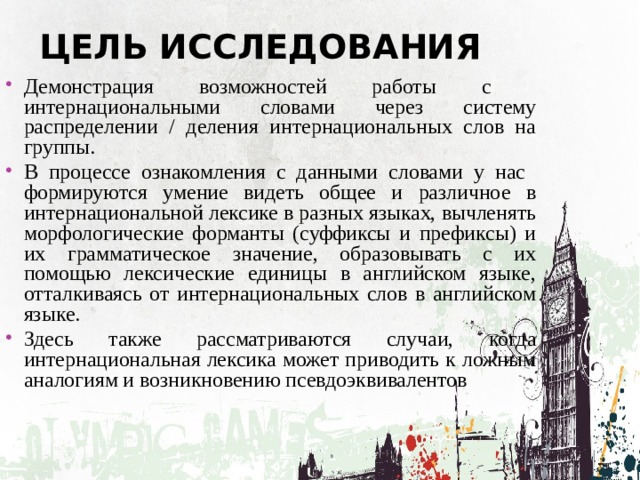 ЦЕЛЬ ИССЛЕДОВАНИЯ Демонстрация возможностей работы с интернациональными словами через систему распределении / деления интернациональных слов на группы. В процессе ознакомления с данными словами у нас формируются умение видеть общее и различное в интернациональной лексике в разных языках, вычленять морфологические форманты (суффиксы и префиксы) и их грамматическое значение, образовывать с их помощью лексические единицы в английском языке, отталкиваясь от интернациональных слов в английском языке. Здесь также рассматриваются случаи, когда интернациональная лексика может приводить к ложным аналогиям и возникновению псевдоэквивалентов 