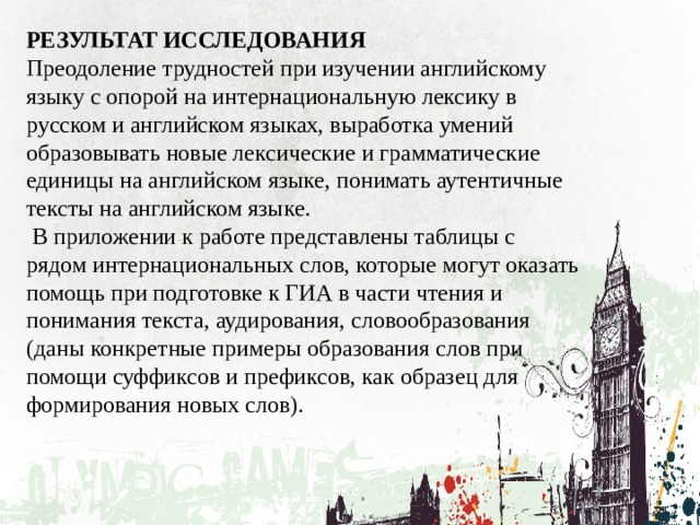 РЕЗУЛЬТАТ ИССЛЕДОВАНИЯ Преодоление трудностей при изучении английскому языку с опорой на интернациональную лексику в русском и английском языках, выработка умений образовывать новые лексические и грамматические единицы на английском языке, понимать аутентичные тексты на английском языке.  В приложении к работе представлены таблицы с рядом интернациональных слов, которые могут оказать помощь при подготовке к ГИА в части чтения и понимания текста, аудирования, словообразования (даны конкретные примеры образования слов при помощи суффиксов и префиксов, как образец для формирования новых слов). 