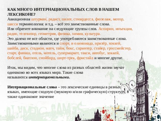 КАК МНОГО ИНТЕРНАЦИОНАЛЬНЫХ СЛОВ В НАШЕМ ЛЕКСИКОНЕ? Авиационная штурман, радист, пилот, стюардесса, фюзеляж, мотор, шасси терминология: и т.д. – всё это заимствованные слова. Или обратите внимание на следующие группы слов. Аспирин, инъекция, радио, телевизор, геометрия, физика, химия, культура. Это далеко не все области, где употребляются заимствованные слова. Заимствованными являются и спорт, и олимпиада, призёр, хоккей, шайба, диск, стадион, матч, тайм, бокс, спринтер, стайер, гроссмейстер, старт, финиш, отель, мотель, супермаркет, такси, автобус, хоккей, бобслей, биатлон, снойборд, шорт-трек, фристайл и многие другие. Итак, мы видим, что многие слова из разных областей жизни звучат одинаково во всех языках мира. Такие слова называются  интернациональными .  Интернациональные слова – это лексические единицы в разных языках, имеющие сходную (звуковую и/или графическую) структуру, а также одинаковое значение 