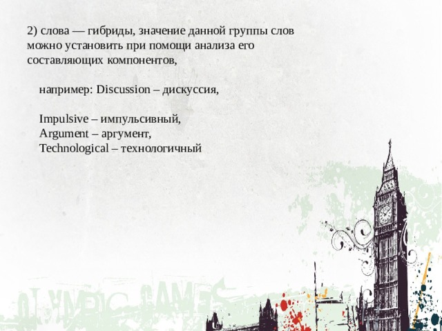2) слова — гибриды, значение данной группы слов можно установить при помощи анализа его составляющих компонентов,  например: Discussion – дискуссия,  Impulsive – импульсивный,  Argument – аргумент,  Technological – технологичный 