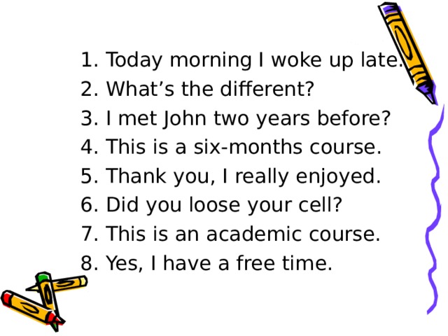 1. Today morning I woke up late. 2. What’s the different? 3. I met John two years before? 4. This is a six-months course. 5. Thank you, I really enjoyed. 6. Did you loose your cell? 7. This is an academic course. 8. Yes, I have a free time. 
