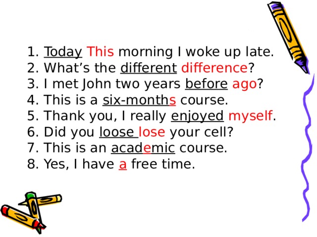 1. Today  This morning I woke up late. 2. What’s the different  difference ? 3. I met John two years before  ago ? 4. This is a six-month s course. 5. Thank you, I really enjoyed  myself . 6. Did you loose lose your cell? 7. This is an acad e mic course. 8. Yes, I have a  free time. 