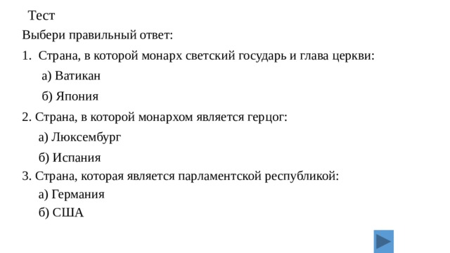 Тест Выбери правильный ответ: 1. Страна, в которой монарх светский государь и глава церкви:  а) Ватикан  б) Япония 2. Страна, в которой монархом является герцог:  а) Люксембург  б) Испания 3. Страна, которая является парламентской республикой:  а) Германия  б) США 