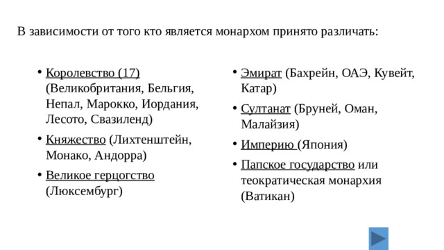 В зависимости от того кто является монархом принято различать: Королевство (17) (Великобритания, Бельгия, Непал, Марокко, Иордания, Лесото, Свазиленд) Княжество (Лихтенштейн, Монако, Андорра) Великое герцогство (Люксембург) Эмират (Бахрейн, ОАЭ, Кувейт, Катар) Султанат (Бруней, Оман, Малайзия) Империю (Япония) Папское государство или теократическая монархия (Ватикан) 