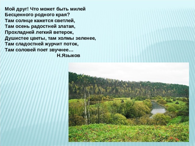 Мой друг! Что может быть милей Бесценного родного края? Там солнце кажется светлей, Там осень радостней златая, Прохладней легкий ветерок, Душистее цветы, там холмы зеленее,  Там сладостней журчит поток, Там соловей поет звучнее…  Н.Языков 