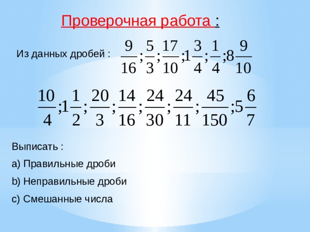 Понятия : Правильная дробь – это дробь, числитель которой меньше знаменателя. Такая дробь всегда меньше единицы. Неправильная дробь – дробь, числитель которой больше или равен знаменателю. Неправильная дробь больше единицы. Если же в дроби числитель и знаменатель равны, то такая дробь равна единице. Смешанное число – число, содержащее в себе целую часть и правильную дробь. 