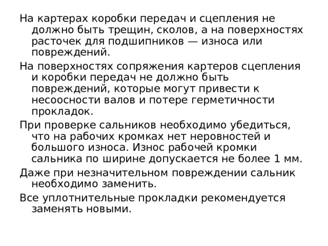 На картерах коробки передач и сцепления не должно быть трещин, сколов, а на поверхностях расточек для подшипников — износа или повреждений. На поверхностях сопряжения картеров сцепления и коробки передач не должно быть повреждений, которые могут привести к несоосности валов и потере герметичности прокладок. При проверке сальников необходимо убедиться, что на рабочих кромках нет неровностей и большого износа. Износ рабочей кромки сальника по ширине допускается не более 1 мм. Даже при незначительном повреждении сальник необходимо заменить. Все уплотнительные прокладки рекомендуется заменять новыми. 