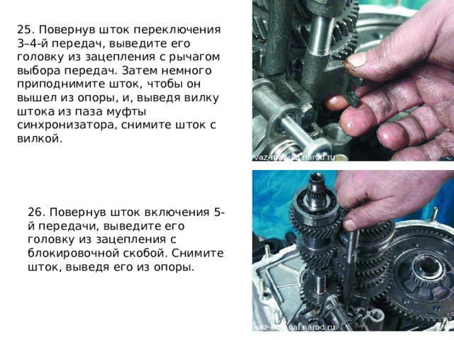 25. Повернув шток переключения 3–4-й передач, выведите его головку из зацепления с рычагом выбора передач. Затем немного приподнимите шток, чтобы он вышел из опоры, и, выведя вилку штока из паза муфты синхронизатора, снимите шток с вилкой. 26. Повернув шток включения 5-й передачи, выведите его головку из зацепления с блокировочной скобой. Снимите шток, выведя его из опоры. 