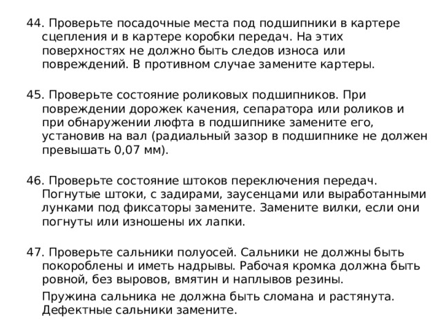 44. Проверьте посадочные места под подшипники в картере сцепления и в картере коробки передач. На этих поверхностях не должно быть следов износа или повреждений. В противном случае замените картеры.   45. Проверьте состояние роликовых подшипников. При повреждении дорожек качения, сепаратора или роликов и при обнаружении люфта в подшипнике замените его, установив на вал (радиальный зазор в подшипнике не должен превышать 0,07 мм).   46. Проверьте состояние штоков переключения передач. Погнутые штоки, с задирами, заусенцами или выработанными лунками под фиксаторы замените. Замените вилки, если они погнуты или изношены их лапки.   47. Проверьте сальники полуосей. Сальники не должны быть покороблены и иметь надрывы. Рабочая кромка должна быть ровной, без выровов, вмятин и наплывов резины.  Пружина сальника не должна быть сломана и растянута. Дефектные сальники замените. 