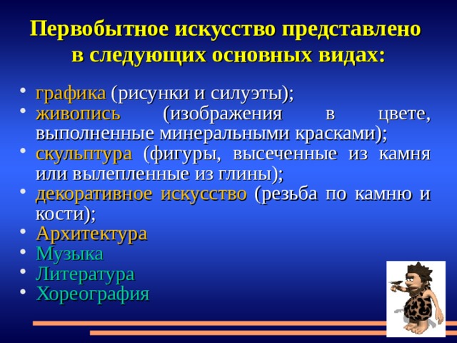 Первобытное искусство представлено  в следующих основных видах: графика (рисунки и силуэты); живопись (изображения в цвете, выполненные минеральными красками); скульптур а (фигуры, высеченные из камня или вылепленные из глины); декоративное искусство (резьба по камню и кости); Архитектура Музыка Литература Хореография  