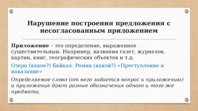 Нарушение построения предложения с несогласованным приложением Приложение  – это определение, выраженное существительным. Например, названия газет, журналов, картин, книг, географических объектов и т.д. Озеро (какое?) Байкал. Роман (какой?) «Преступление и наказание» Определяемое слово (от него задается вопрос к приложению) и приложение дают разные обозначения одного и того же предмета. 