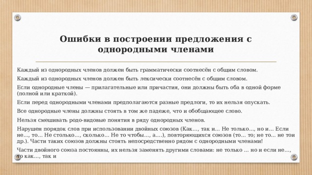 Ошибки в построении предложения с однородными членами   Каждый из однородных членов должен быть грамматически соотнесён с общим словом. Каждый из однородных членов должен быть лексически соотнесён с общим словом. Если однородные члены — прилагательные или причастия, они должны быть оба в одной форме (полной или краткой). Если перед однородными членами предполагаются разные предлоги, то их нельзя опускать. Все однородные члены должны стоять в том же падеже, что и обобщающее слово. Нельзя смешивать родо-видовые понятия в ряду однородных членов. Нарушен порядок слов при использовании двойных союзов (Как…, так и… Не только…, но и… Если не…, то… Не столько…, сколько… Не то чтобы…, а….), повторяющихся союзов (то… то; не то… не тои др.). Части таких союзов должны стоять непосредственно рядом с однородными членами! Части двойного союза постоянны, их нельзя заменять другими словами: не только … но и если не…, то как…, так и 