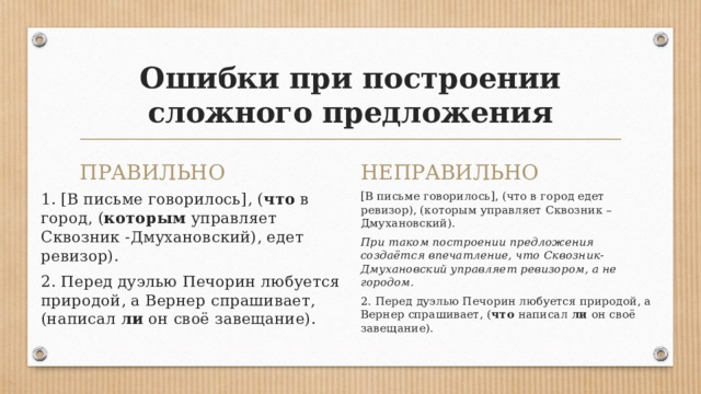 Ошибки при построении сложного предложения ПРАВИЛЬНО НЕПРАВИЛЬНО 1. [В письме говорилось], ( что в город, ( которым управляет Сквозник -Дмухановский), едет ревизор). [В письме говорилось], (что в город едет ревизор), (которым управляет Сквозник – Дмухановский). 2. Перед дуэлью Печорин любуется природой, а Вернер спрашивает, (написал ли он своё завещание). При таком построении предложения создаётся впечатление, что Сквозник-Дмухановский управляет ревизором, а не городом. 2. Перед дуэлью Печорин любуется природой, а Вернер спрашивает, ( что написал ли он своё завещание). 