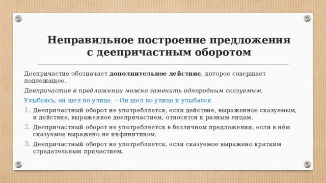 Неправильное построение предложения с деепричастным оборотом Деепричастие обозначает дополнительное действие , которое совершает подлежащее. Деепричастие в предложении можно заменить однородным сказуемым. Улыбаясь, он шел по улице. – Он шел по улице и улыбался. Деепричастный оборот не употребляется, если действие, выраженное сказуемым, и действие, выраженное деепричастием, относятся к разным лицам. Деепричастный оборот не употребляется в безличном предложении, если в нём сказуемое выражено не инфинитивом. Деепричастный оборот не употребляется, если сказуемое выражено кратким страдательным причастием. 