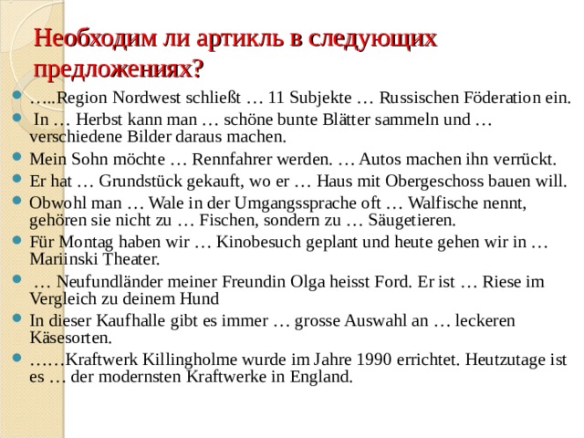 Необходим ли артикль в следующих предложениях? … .. Region Nordwest schließt … 11 Subjekte … Russischen Föderation ein.  In … Herbst kann man … schöne bunte Blätter sammeln und … verschiedene Bilder daraus machen. Mein Sohn möchte … Rennfahrer werden. … Autos machen ihn verrückt. Er hat … Grundstück gekauft, wo er … Haus mit Obergeschoss bauen will. Obwohl man … Wale in der Umgangssprache oft … Walfische nennt, gehören sie nicht zu … Fischen, sondern zu … Säugetieren. Für Montag haben wir … Kinobesuch geplant und heute gehen wir in … Mariinski Theater. … Neufundländer meiner Freundin Olga heisst Ford. Er ist … Riese im Vergleich zu deinem Hund In dieser Kaufhalle gibt es immer … grosse Auswahl an … leckeren Käsesorten. …… Kraftwerk Killingholme wurde im Jahre 1990 errichtet. Heutzutage ist es … der modernsten Kraftwerke in England.  