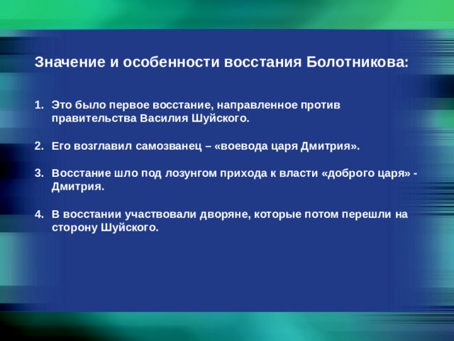 Значение и особенности восстания Болотникова: Это было первое восстание, направленное против правительства Василия Шуйского.  Его возглавил самозванец – «воевода царя Дмитрия».  Восстание шло под лозунгом прихода к власти «доброго царя» - Дмитрия.  В восстании участвовали дворяне, которые потом перешли на сторону Шуйского. 