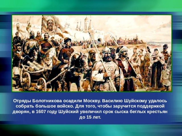 Отряды Болотникова осадили Москву. Василию Шуйскому удалось собрать большое войско. Для того, чтобы заручится поддержкой дворян, в 1607 году Шуйский увеличил срок сыска беглых крестьян до 15 лет. 