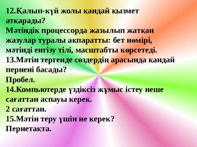 12.Қалып-күй жолы қандай қызмет атқарады? Мәтіндік процессорда жазылып жатқан жазулар туралы ақпаратты: бет нөмірі, мәтінді енгізу тілі, масштабты көрсетеді. 13.Мәтін тергенде сөздердің арасында қандай пернені басады? Пробел. 14. Компьютерде үздіксіз жұмыс істеу неше сағаттан аспауы керек. 2 сағаттан. 15.Мәтін теру үшін не керек? Пернетақта.   