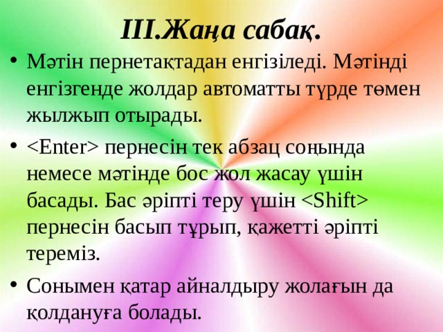 ІІІ.Жаңа сабақ. Мәтін пернетақтадан енгізіледі. Мәтінді енгізгенде жолдар автоматты түрде төмен жылжып отырады.  пернесін тек абзац соңында немесе мәтінде бос жол жасау үшін басады. Бас әріпті теру үшін  пернесін басып тұрып, қажетті әріпті тереміз. Сонымен қатар айналдыру жолағын да қолдануға болады.  