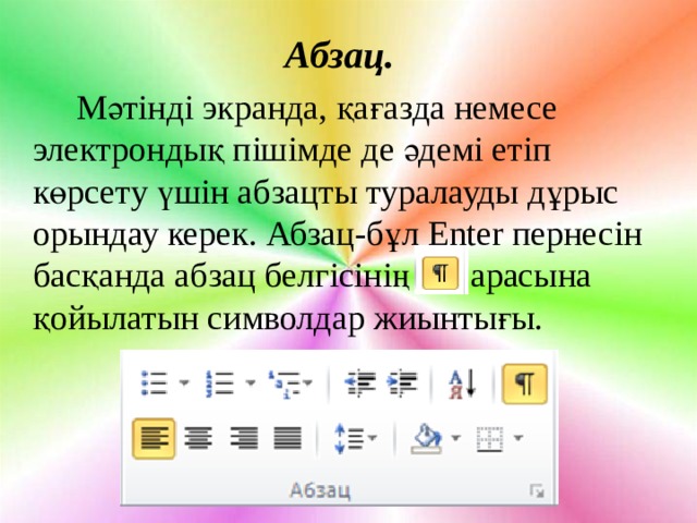 Абзац.  Мәтінді экранда, қағазда немесе электрондық пішімде де әдемі етіп көрсету үшін абзацты туралауды дұрыс орындау керек. Абзац-бұл Enter пернесін басқанда абзац белгісінің арасына қойылатын символдар жиынтығы. 