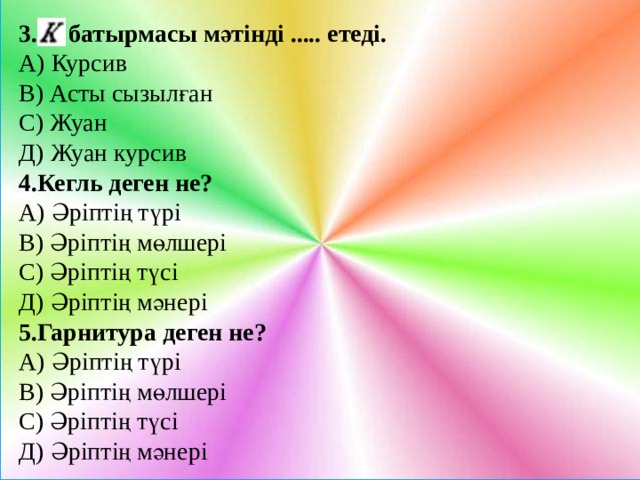 3. батырмасы мәтінді ..... етеді. А) Курсив В) Асты сызылған С) Жуан Д) Жуан курсив 4.Кегль деген не? А) Әріптің түрі В) Әріптің мөлшері С) Әріптің түсі Д) Әріптің мәнері 5.Гарнитура деген не? А) Әріптің түрі В) Әріптің мөлшері С) Әріптің түсі Д) Әріптің мәнері 