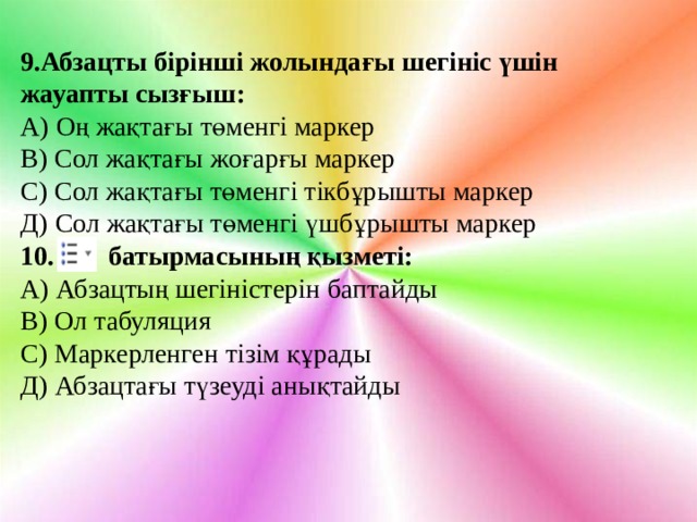 9.Абзацты бірінші жолындағы шегініс үшін жауапты сызғыш: А) Оң жақтағы төменгі маркер В) Сол жақтағы жоғарғы маркер С) Сол жақтағы төменгі тікбұрышты маркер Д) Сол жақтағы төменгі үшбұрышты маркер 10. батырмасының қызметі: А) Абзацтың шегіністерін баптайды В) Ол табуляция С) Маркерленген тізім құрады Д) Абзацтағы түзеуді анықтайды 