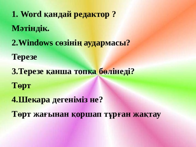 1. Word қандай редактор ? Мәтіндік. 2.Windows сөзінің аудармасы? Терезе 3.Терезе қанша топқа бөлінеді? Төрт 4.Шекара дегеніміз не? Төрт жағынан қоршап тұрған жақтау 