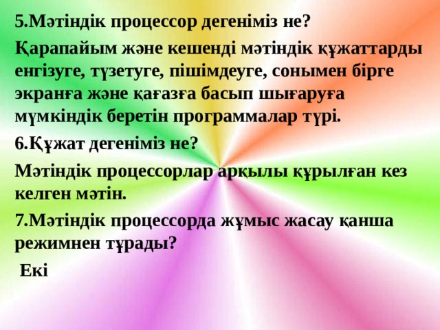 5.Мәтіндік процессор дегеніміз не? Қарапайым және кешенді мәтіндік құжаттарды енгізуге, түзетуге, пішімдеуге, сонымен бірге экранға және қағазға басып шығаруға мүмкіндік беретін программалар түрі. 6.Құжат дегеніміз не? Мәтіндік процессорлар арқылы құрылған кез келген мәтін. 7.Мәтіндік процессорда жұмыс жасау қанша режимнен тұрады?  Екі 