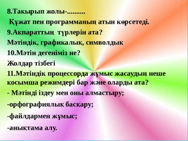 8.Тақырып жолы-..........  Құжат пен программаның атын көрсетеді. 9.Ақпараттың түрлерін ата? Мәтіндік, графикалық, символдық 10.Мәтін дегеніміз не? Жолдар тізбегі 11.Мәтіндік процессорда жұмыс жасаудың неше қосымша режимдері бар және оларды ата? - Мәтінді іздеу мен оны алмастыру; -орфографиялық басқару; -файлдармен жұмыс; -анықтама алу.  