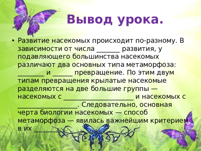 Вывод урока. Развитие насекомых происходит по-разному. В зависимости от числа _______ развития, у подавляющего большинства насекомых различают два основных типа метаморфоза: ________ и ______ превращение. По этим двум типам превращения крылатые насекомые разделяются на две большие группы — насекомых с _____________________ и насекомых с __________________. Следовательно, основная черта биологии насекомых — способ метаморфоза — явилась важнейшим критерием в их _________. 