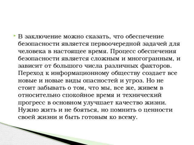 В заключение можно сказать, что обеспечение безопасности является первоочередной задачей для человека в настоящее время. Процесс обеспечения безопасности является сложным и многогранным, и зависит от большого числа различных факторов. Переход к информационному обществу создает все новые и новые виды опасностей и угроз. Но не стоит забывать о том, что мы, все же, живем в относительно спокойное время и технический прогресс в основном улучшает качество жизни. Нужно жить и не бояться, но помнить о ценности своей жизни и быть готовым ко всему. 