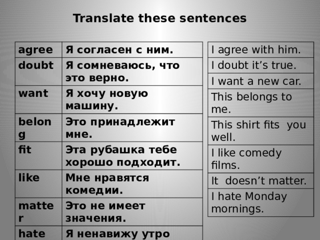 Translate these sentences I agree with him. agree I doubt it’s true. doubt I want a new car. Я согласен с ним. Я сомневаюсь, что это верно. want This belongs to me. Я хочу новую машину. belong This shirt fits you well. Это принадлежит мне. I like comedy films. fit Эта рубашка тебе хорошо подходит. like It doesn’t matter. Мне нравятся комедии. matter I hate Monday mornings. Это не имеет значения. hate Я ненавижу утро понедельников. 