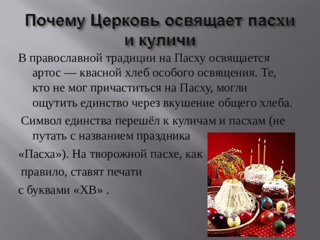 В православной традиции на Пасху освящается артос — квасной хлеб особого освящения. Те, кто не мог причаститься на Пасху, могли ощутить единство через вкушение общего хлеба.  Символ единства перешёл к куличам и пасхам (не путать с названием праздника «Пасха»). На творожной пасхе, как  правило, ставят печати с буквами «ХВ» . 