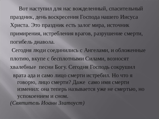  Вот наступил для нас вожделенный, спасительный праздник, день воскресения Господа нашего Иисуса Христа.  Это праздник есть залог мира, источник примирения, истребления врагов, разрушение смерти, погибель диавола.  Сегодня люди соединились с Ангелами, и обложенные плотию, вкупе с бесплотными Силами, возносят хвалебные песни Богу. Сегодня Господь сокрушил  врата ада и само лицо смерти истребил. Но что я говорю, лицо смерти? Даже само имя смерти изменил: она теперь называется уже не смертью, но успокоением и сном. (Святитель Иоанн Златоуст)  