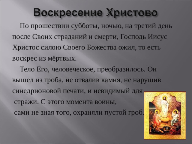  По прошествии субботы, ночью, на третий день после Своих страданий и смерти, Господь Иисус Христос силою Своего Божества ожил, то есть воскрес из мёртвых.  Тело Его, человеческое, преобразилось. Он вышел из гроба, не отвалив камня, не нарушив синедрионовой печати, и невидимый для  стражи. С этого момента воины,  сами не зная того, охраняли пустой гроб. 