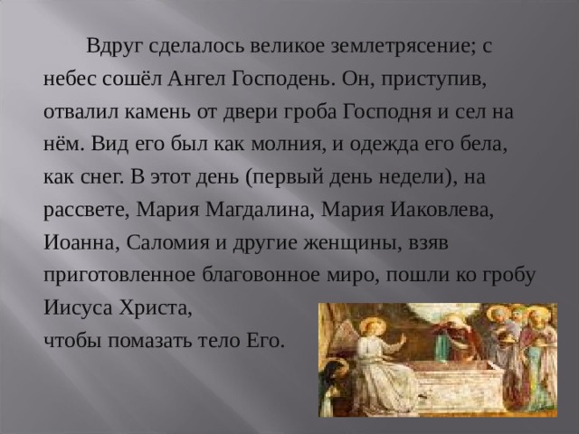   Вдруг сделалось великое землетрясение; с небес сошёл Ангел Господень. Он, приступив, отвалил камень от двери гроба Господня и сел на нём. Вид его был как молния, и одежда его бела, как снег. В этот день (первый день недели), на рассвете, Мария Магдалина, Мария Иаковлева, Иоанна, Саломия и другие женщины, взяв приготовленное благовонное миро, пошли ко гробу Иисуса Христа, чтобы помазать тело Его. 