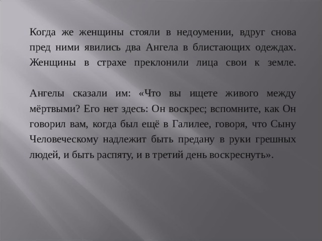  Когда же женщины стояли в недоумении, вдруг снова пред ними явились два Ангела в блистающих одеждах. Женщины в страхе преклонили лица свои к земле.   Ангелы сказали им: «Что вы ищете живого между мёртвыми? Его нет здесь: Он воскрес; вспомните, как Он говорил вам, когда был ещё в Галилее, говоря, что Сыну Человеческому надлежит быть предану в руки грешных людей, и быть распяту, и в третий день воскреснуть». 