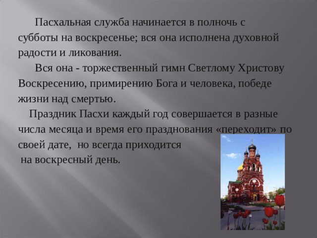  Пасхальная служба начинается в полночь с субботы на воскресенье; вся она исполнена духовной радости и ликования.  Вся она - торжественный гимн Светлому Христову Воскресению, примирению Бога и человека, победе жизни над смертью.  Праздник Пасхи каждый год совершается в разные числа месяца и время его празднования «переходит» по своей дате, но всегда приходится  на воскресный день. 