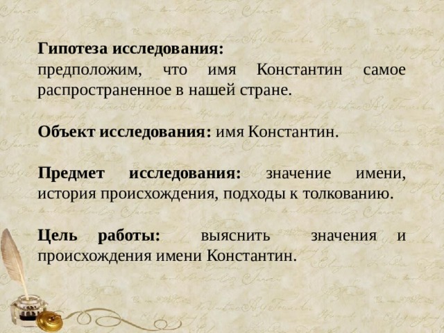 Гипотеза исследования:  предположим, что имя Константин самое распространенное в нашей стране. Объект исследования: имя Константин. Предмет исследования: значение имени, история происхождения, подходы к толкованию. Цель работы: выяснить значения и происхождения имени Константин. 