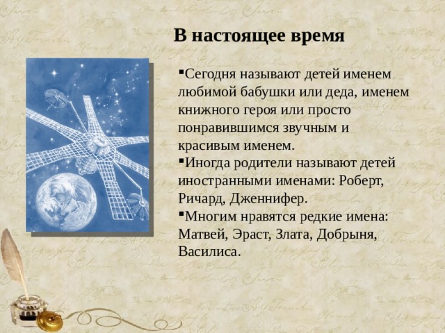 В настоящее время Сегодня называют детей именем любимой бабушки или деда, именем книжного героя или просто понравившимся звучным и красивым именем. Иногда родители называют детей иностранными именами: Роберт, Ричард, Дженнифер. Многим нравятся редкие имена: Матвей, Эраст, Злата, Добрыня, Василиса. 