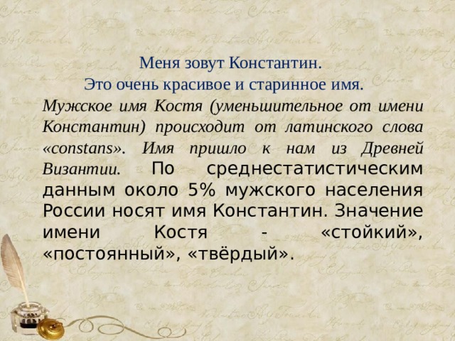  Меня зовут Константин. Это очень красивое и старинное имя. Мужское имя Костя (уменьшительное от имени Константин) происходит от латинского слова «constans». Имя пришло к нам из Древней Византии.  По среднестатистическим данным около 5% мужского населения России носят имя Константин. Значение имени Костя - «стойкий», «постоянный», «твёрдый». 